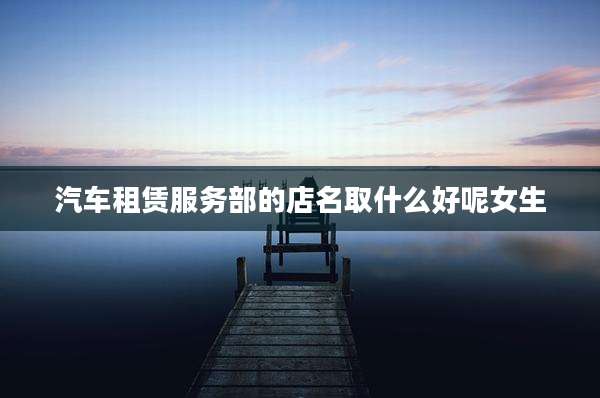 汽车租赁服务部的店名取什么好呢女生
