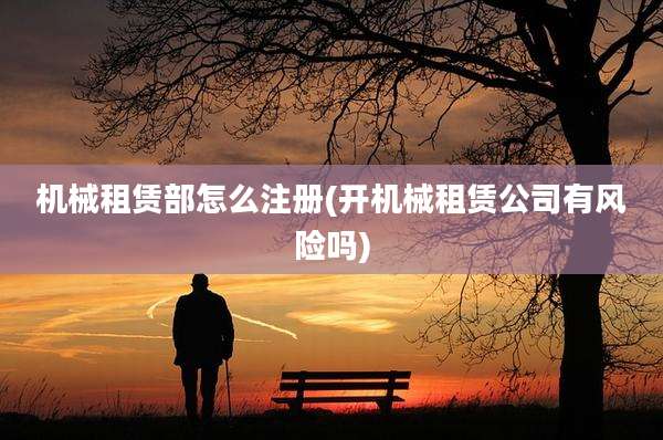 机械租赁部怎么注册(开机械租赁公司有风险吗)