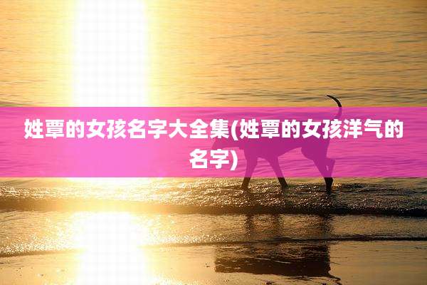 姓覃的女孩名字大全集(姓覃的女孩洋气的名字)