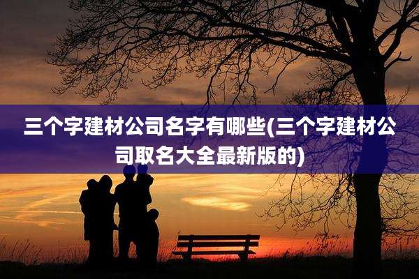 三个字建材公司名字有哪些(三个字建材公司取名大全最新版的)