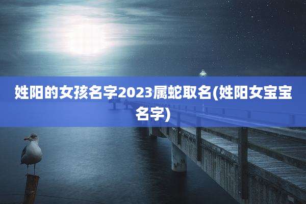 姓阳的女孩名字2023属蛇取名(姓阳女宝宝名字)