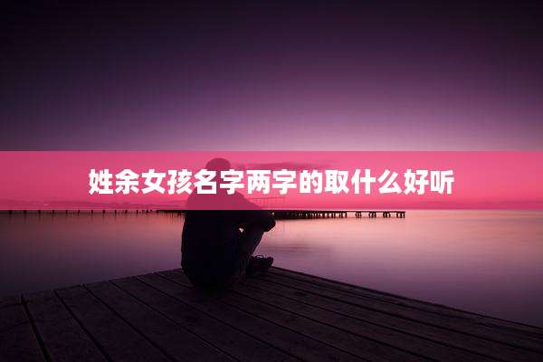 姓余女孩名字两字的取什么好听