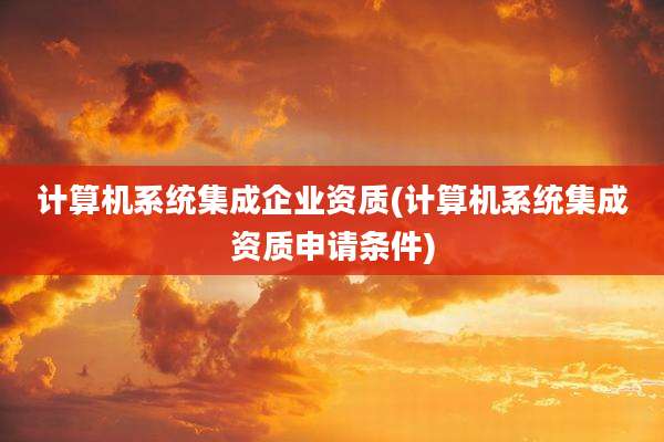 计算机系统集成企业资质(计算机系统集成资质申请条件)