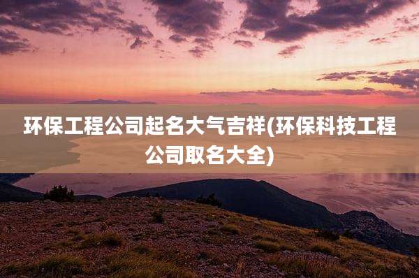 环保工程公司起名大气吉祥(环保科技工程公司取名大全)