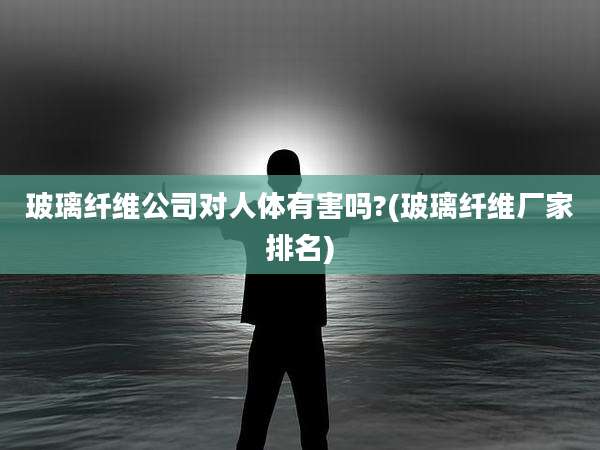 玻璃纤维公司对人体有害吗?(玻璃纤维厂家排名)