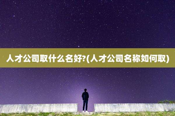 人才公司取什么名好?(人才公司名称如何取)