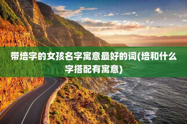 带培字的女孩名字寓意最好的词(培和什么字搭配有寓意)
