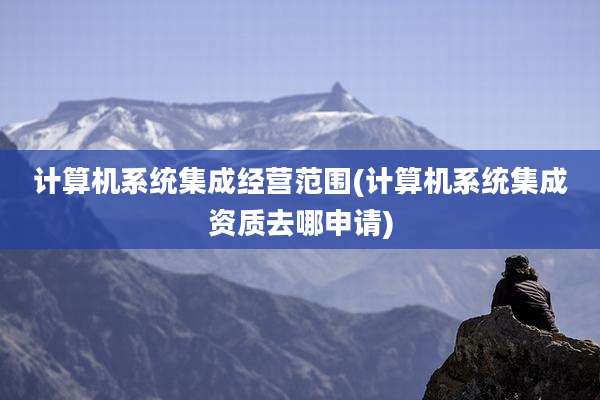 计算机系统集成经营范围(计算机系统集成资质去哪申请)