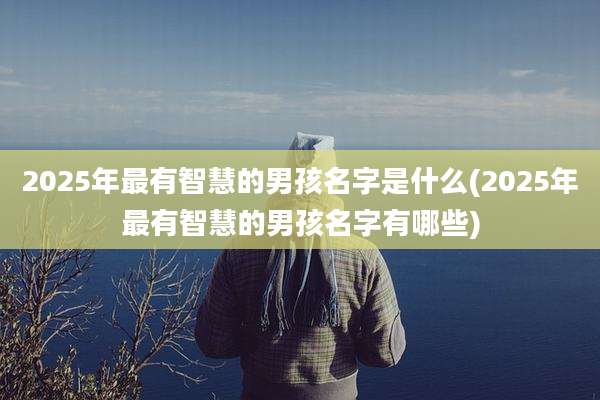 2025年最有智慧的男孩名字是什么(2025年最有智慧的男孩名字有哪些)