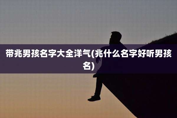带兆男孩名字大全洋气(兆什么名字好听男孩名)