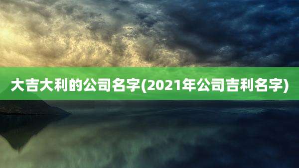 大吉大利的公司名字(2021年公司吉利名字)
