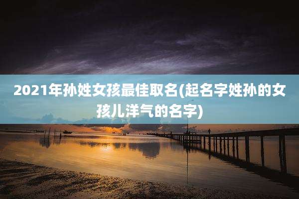 2021年孙姓女孩最佳取名(起名字姓孙的女孩儿洋气的名字)