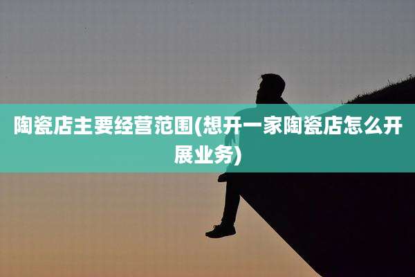陶瓷店主要经营范围(想开一家陶瓷店怎么开展业务)