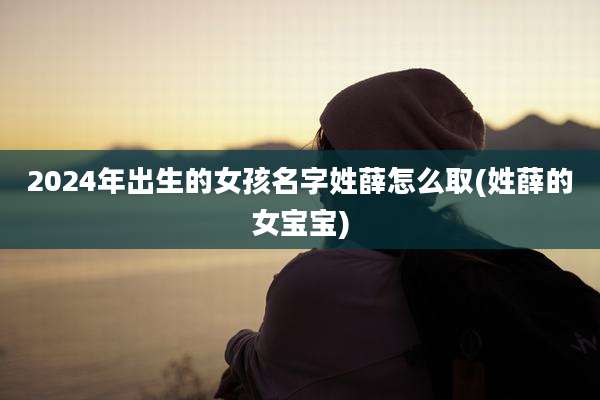 2024年出生的女孩名字姓薛怎么取(姓薛的女宝宝)