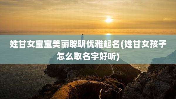 姓甘女宝宝美丽聪明优雅起名(姓甘女孩子怎么取名字好听)
