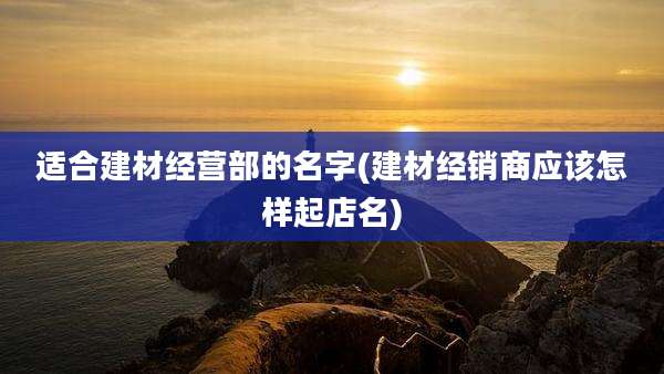 适合建材经营部的名字(建材经销商应该怎样起店名)