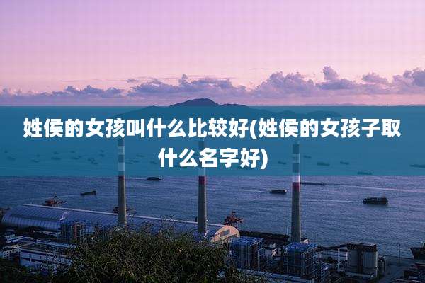 姓侯的女孩叫什么比较好(姓侯的女孩子取什么名字好)