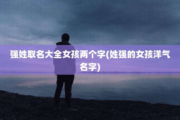强姓取名大全女孩两个字(姓强的女孩洋气名字)