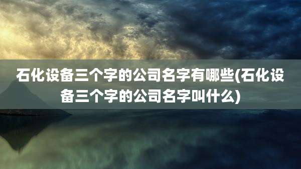 石化设备三个字的公司名字有哪些(石化设备三个字的公司名字叫什么)