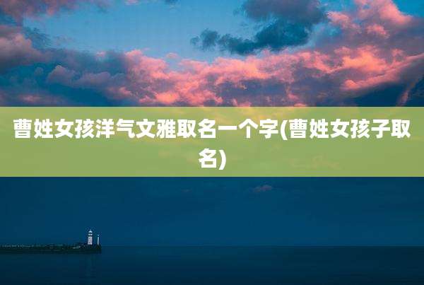 曹姓女孩洋气文雅取名一个字(曹姓女孩子取名)