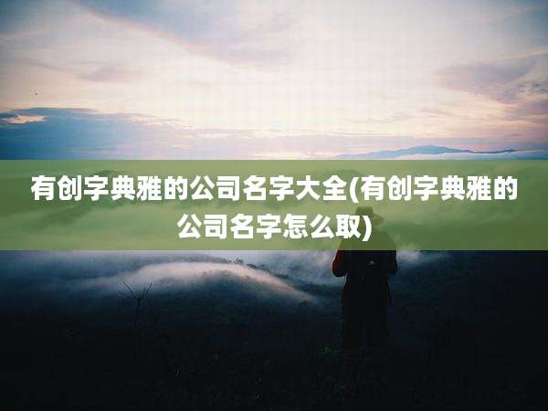 有创字典雅的公司名字大全(有创字典雅的公司名字怎么取)