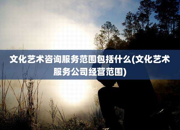 文化艺术咨询服务范围包括什么(文化艺术服务公司经营范围)