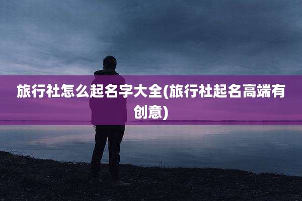 旅行社怎么起名字大全(旅行社起名高端有创意)