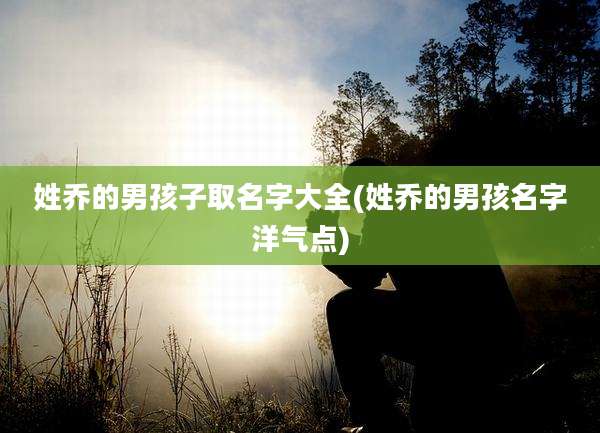 姓乔的男孩子取名字大全(姓乔的男孩名字洋气点)