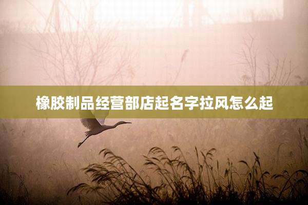 橡胶制品经营部店起名字拉风怎么起