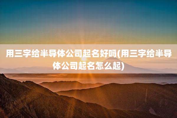 用三字给半导体公司起名好吗(用三字给半导体公司起名怎么起)