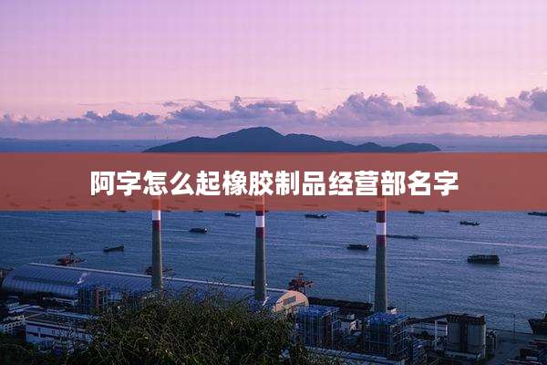 阿字怎么起橡胶制品经营部名字