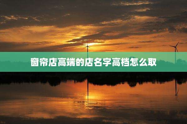 窗帘店高端的店名字高档怎么取