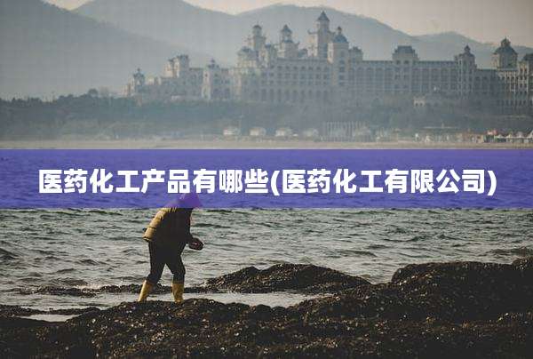 医药化工产品有哪些(医药化工有限公司)