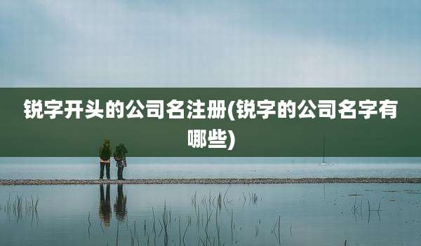 锐字开头的公司名注册(锐字的公司名字有哪些)
