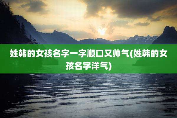 姓韩的女孩名字一字顺口又帅气(姓韩的女孩名字洋气)