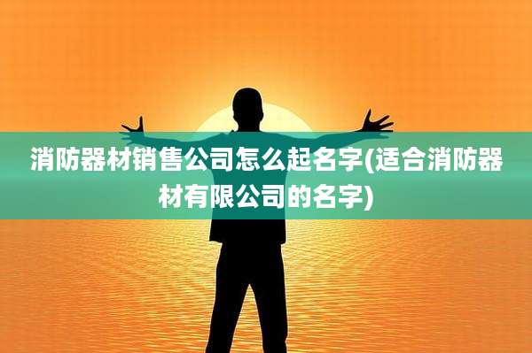 消防器材销售公司怎么起名字(适合消防器材有限公司的名字)