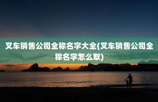 叉车销售公司全称名字大全(叉车销售公司全称名字怎么取)