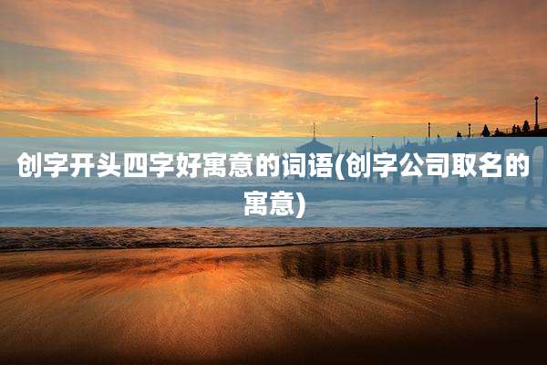 创字开头四字好寓意的词语(创字公司取名的寓意)