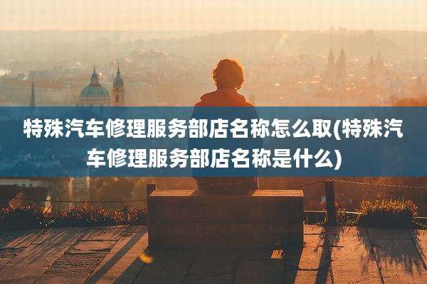 特殊汽车修理服务部店名称怎么取(特殊汽车修理服务部店名称是什么)