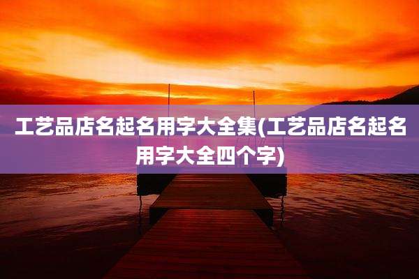工艺品店名起名用字大全集(工艺品店名起名用字大全四个字)