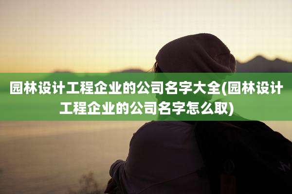 园林设计工程企业的公司名字大全(园林设计工程企业的公司名字怎么取)