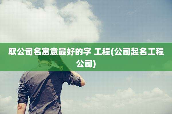 取公司名寓意最好的字 工程(公司起名工程公司)
