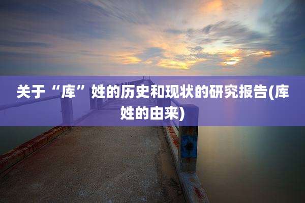 关于“库”姓的历史和现状的研究报告(库姓的由来)