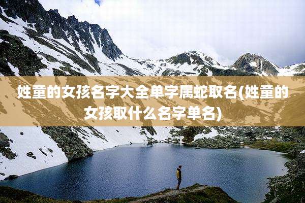 姓童的女孩名字大全单字属蛇取名(姓童的女孩取什么名字单名)