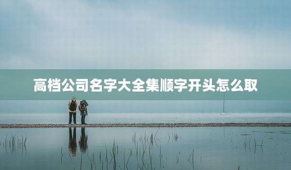 高档公司名字大全集顺字开头怎么取