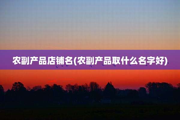 农副产品店铺名(农副产品取什么名字好)