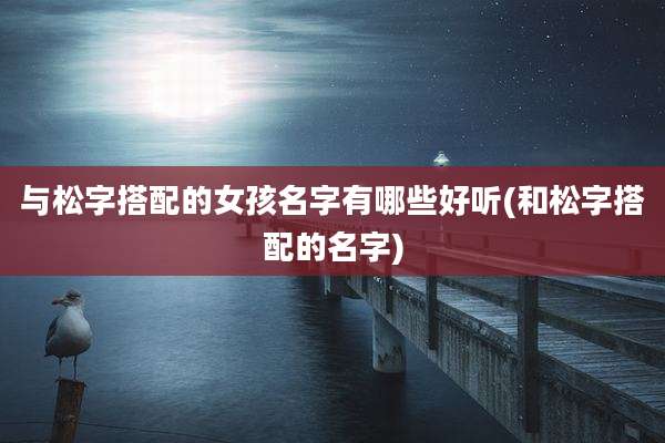 与松字搭配的女孩名字有哪些好听(和松字搭配的名字)