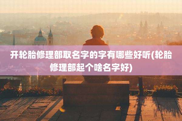 开轮胎修理部取名字的字有哪些好听(轮胎修理部起个啥名字好)