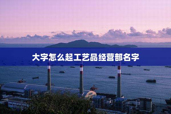 大字怎么起工艺品经营部名字