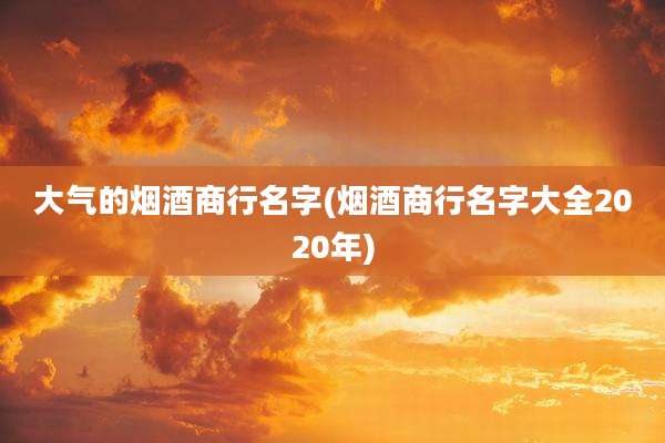 大气的烟酒商行名字(烟酒商行名字大全2020年)